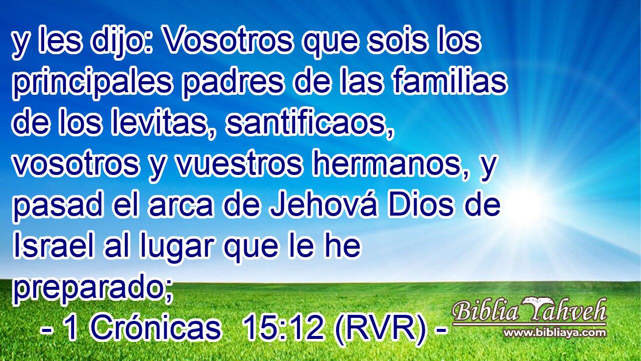 y les dijo: Vosotros que sois los principales padres de las familias de los levitas, santificaos, vosotros y vuestros hermanos, y pasad el arca de Jehová Dios de Israel al lugar que le he preparado;