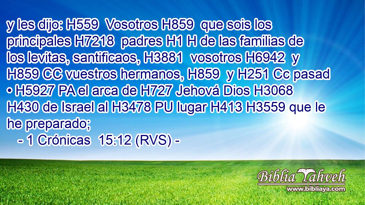 y les dijo: H559  Vosotros H859  que sois los principales H7218  padres H1 H de las familias de los levitas, santificaos, H3881  vosotros H6942  y H859 CC vuestros hermanos, H859  y H251 Cc pasad • H5927 PA el arca de H727 Jehová Dios H3068  H430 de Israel al H3478 PU lugar H413 H3559 que le he preparado; 