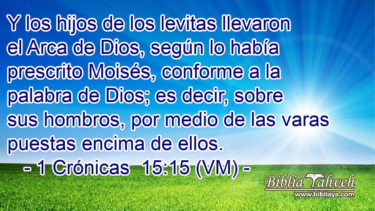  Y los hijos de los levitas llevaron el Arca de Dios, según lo había prescrito Moisés, conforme a la palabra de Dios; es decir, sobre sus hombros, por medio de las varas puestas encima de ellos. 