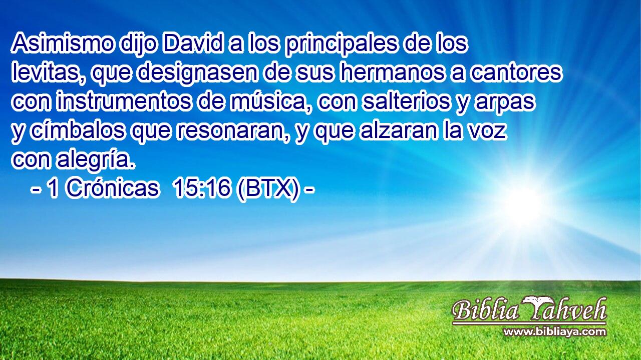 Asimismo dijo David a los principales de los levitas, que designasen de sus hermanos a cantores con instrumentos de música, con salterios y arpas y címbalos que resonaran, y que alzaran la voz con alegría.