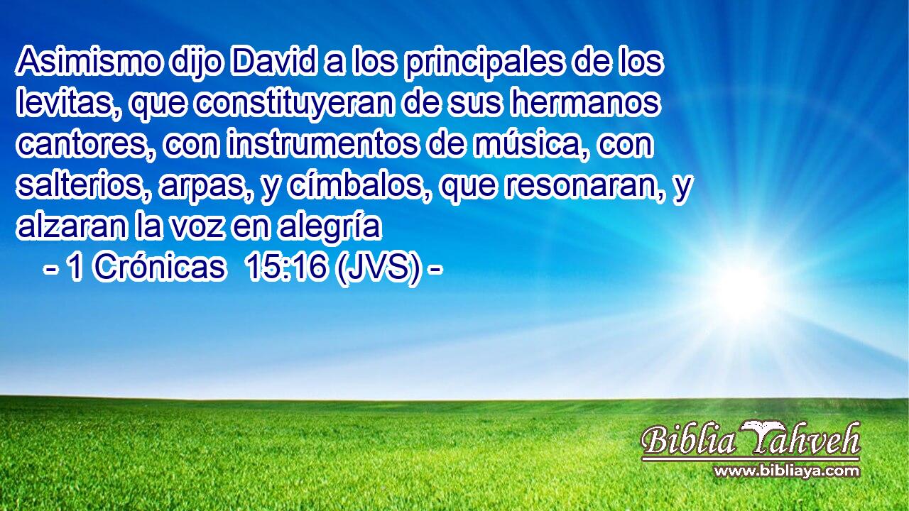 Asimismo dijo David a los principales de los levitas, que constituyeran de sus hermanos cantores, con instrumentos de música, con salterios, arpas, y címbalos, que resonaran, y alzaran la voz en alegría