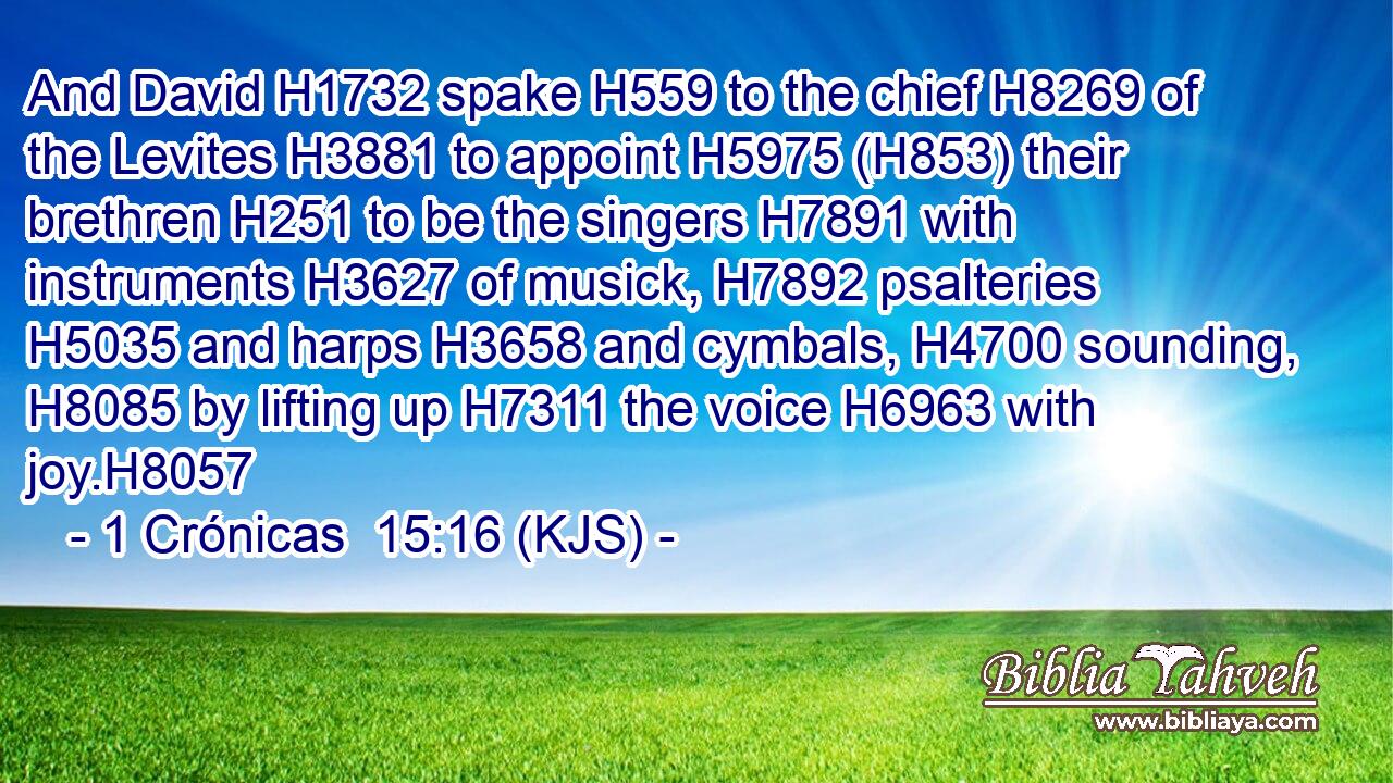 And David H1732 spake H559 to the chief H8269 of the Levites H3881 to appoint H5975 (H853) their brethren H251 to be the singers H7891 with instruments H3627 of musick, H7892 psalteries H5035 and harps H3658 and cymbals, H4700 sounding, H8085 by lifting up H7311 the voice H6963 with joy.H8057
