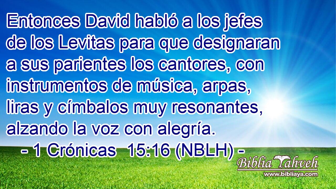  Entonces David habló a los jefes de los Levitas para que designaran a sus parientes los cantores, con instrumentos de música, arpas, liras y címbalos muy resonantes, alzando la voz con alegría. 