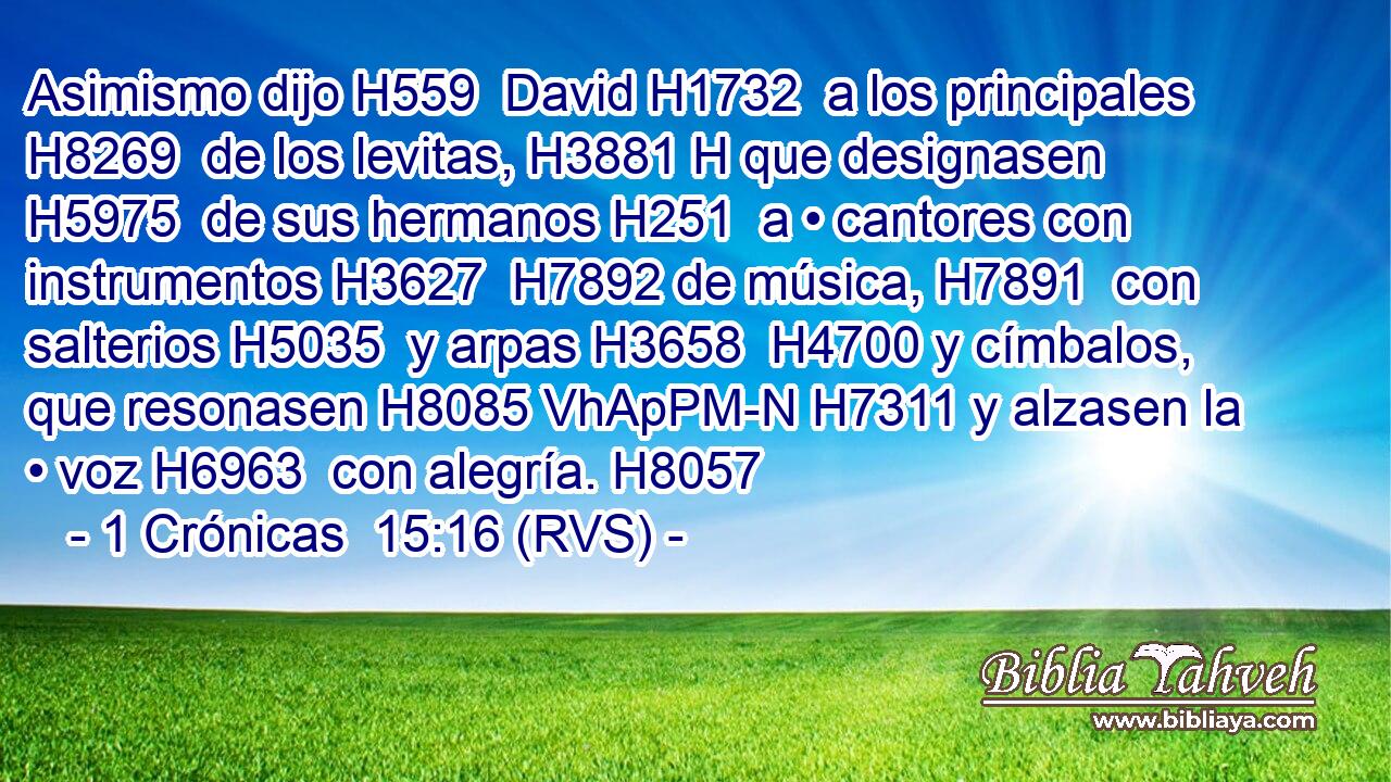 Asimismo dijo H559  David H1732  a los principales H8269  de los levitas, H3881 H que designasen H5975  de sus hermanos H251  a • cantores con instrumentos H3627  H7892 de música, H7891  con salterios H5035  y arpas H3658  H4700 y címbalos, que resonasen H8085 VhApPM-N H7311 y alzasen la • voz H6963  con alegría. H8057  