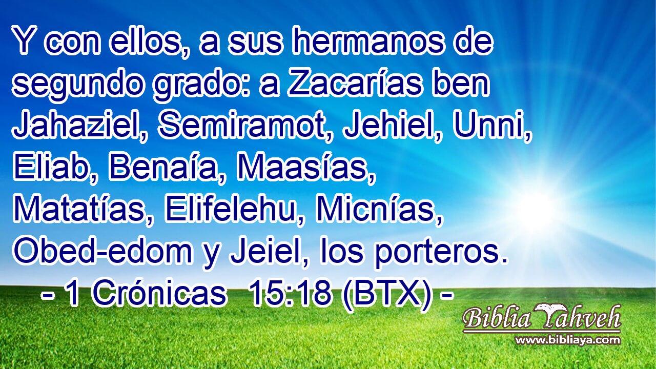 Y con ellos, a sus hermanos de segundo grado: a Zacarías ben Jahaziel, Semiramot, Jehiel, Unni, Eliab, Benaía, Maasías, Matatías, Elifelehu, Micnías, Obed-edom y Jeiel, los porteros.