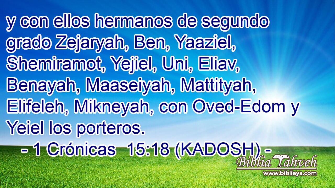  y con ellos hermanos de segundo grado Zejaryah, Ben, Yaaziel, Shemiramot, Yejiel, Uni, Eliav, Benayah, Maaseiyah, Mattityah, Elifeleh, Mikneyah, con Oved-Edom y Yeiel los porteros. 