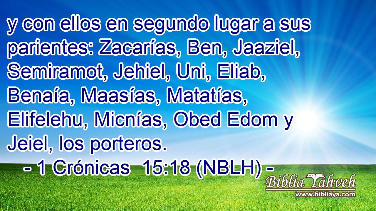  y con ellos en segundo lugar a sus parientes: Zacarías, Ben, Jaaziel, Semiramot, Jehiel, Uni, Eliab, Benaía, Maasías, Matatías, Elifelehu, Micnías, Obed Edom y Jeiel, los porteros. 