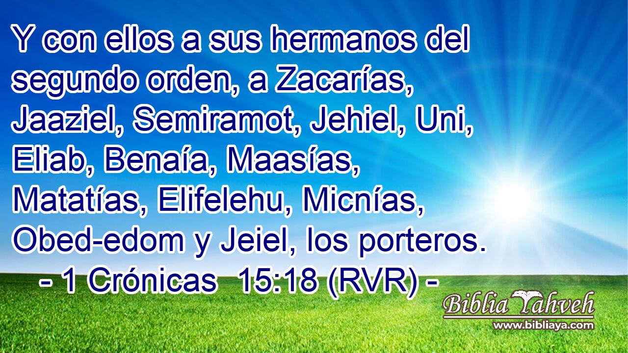 Y con ellos a sus hermanos del segundo orden, a Zacarías, Jaaziel, Semiramot, Jehiel, Uni, Eliab, Benaía, Maasías, Matatías, Elifelehu, Micnías, Obed-edom y Jeiel, los porteros.