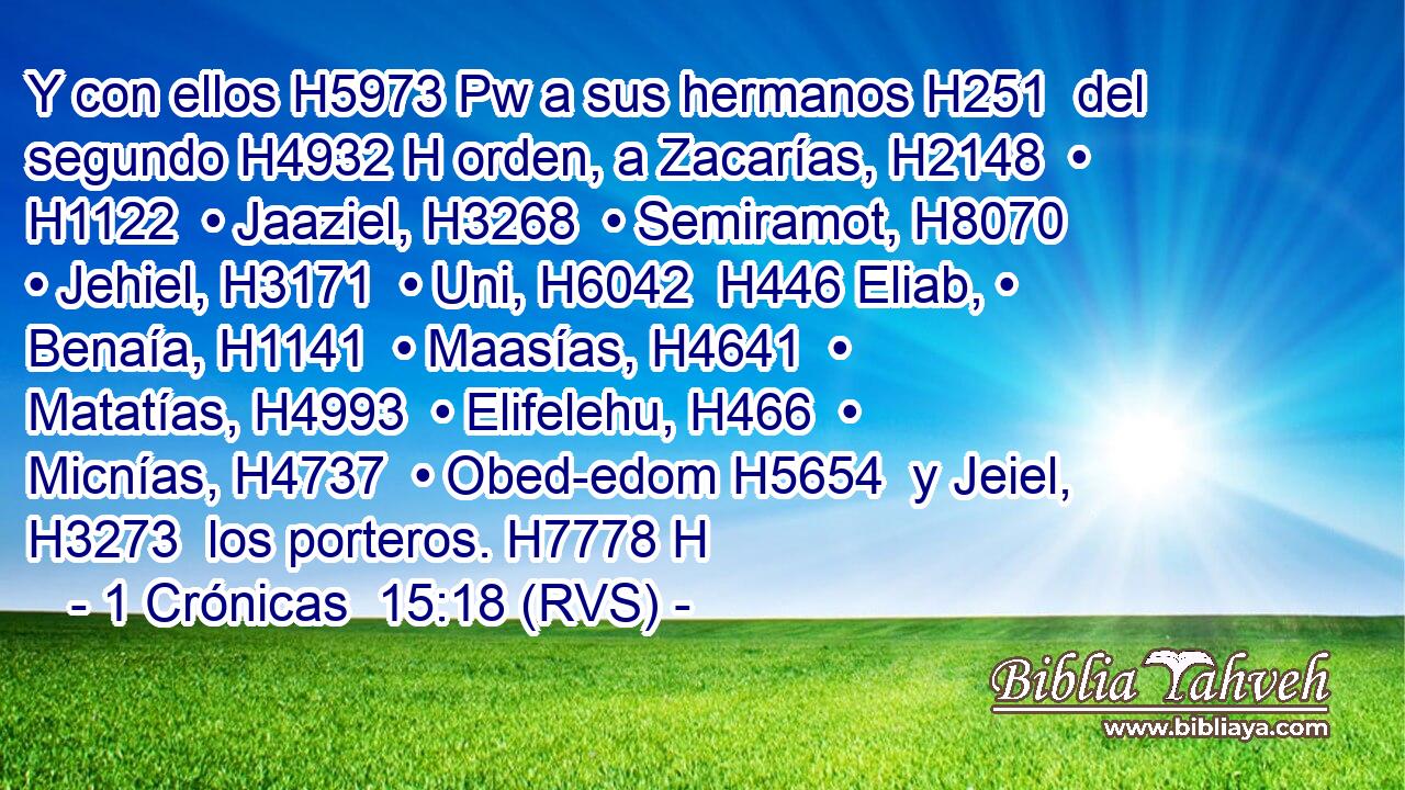 Y con ellos H5973 Pw a sus hermanos H251  del segundo H4932 H orden, a Zacarías, H2148  • H1122  • Jaaziel, H3268  • Semiramot, H8070  • Jehiel, H3171  • Uni, H6042  H446 Eliab, • Benaía, H1141  • Maasías, H4641  • Matatías, H4993  • Elifelehu, H466  • Micnías, H4737  • Obed-edom H5654  y Jeiel, H3273  los porteros. H7778 H 