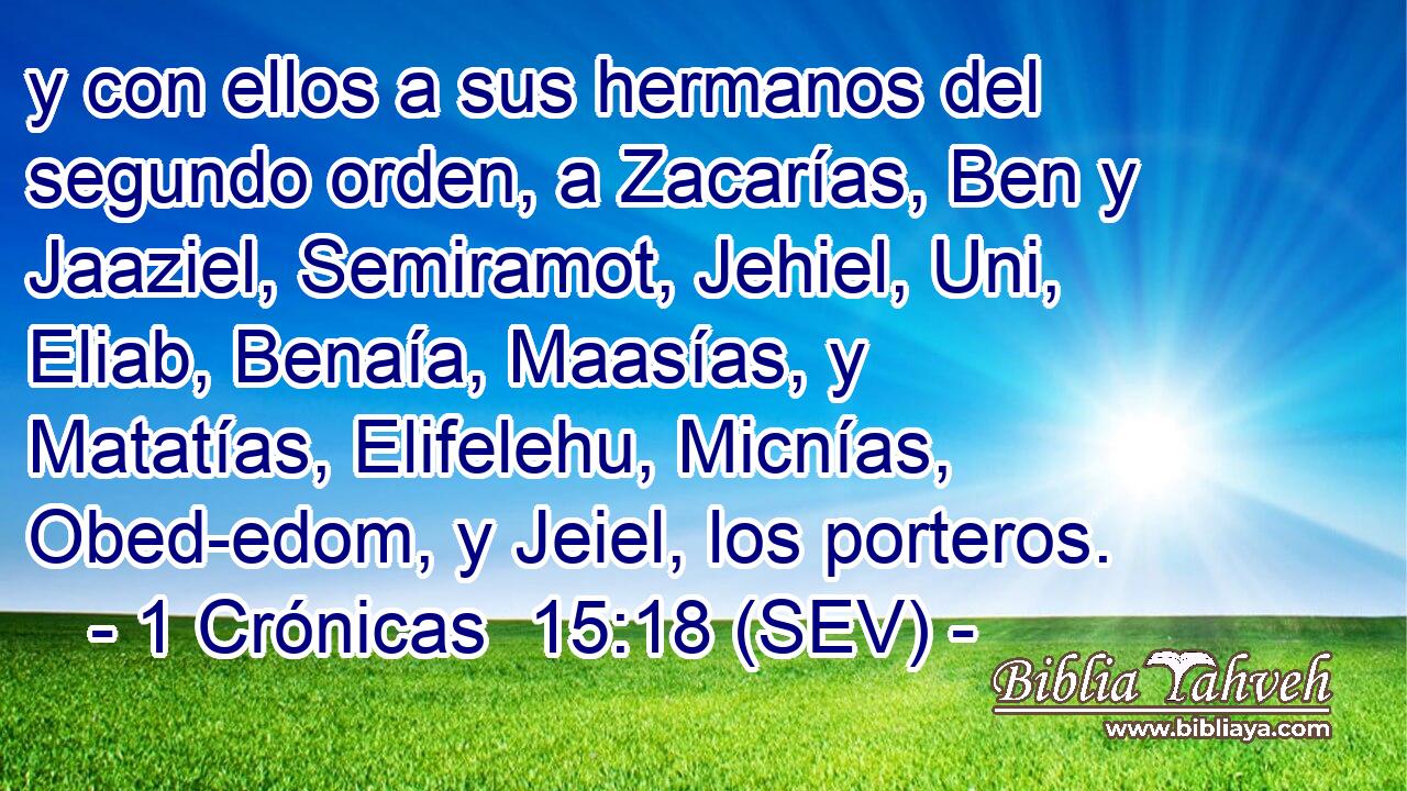 y con ellos a sus hermanos del segundo orden, a Zacarías, Ben y Jaaziel, Semiramot, Jehiel, Uni, Eliab, Benaía, Maasías, y Matatías, Elifelehu, Micnías, Obed-edom, y Jeiel, los porteros.