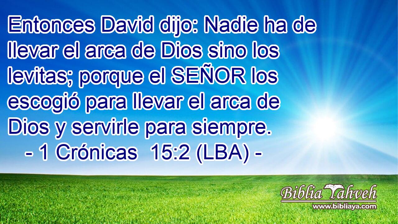 Entonces David dijo: Nadie ha de llevar el arca de Dios sino los levitas; porque el SEÑOR los escogió para llevar el arca de Dios y servirle para siempre.