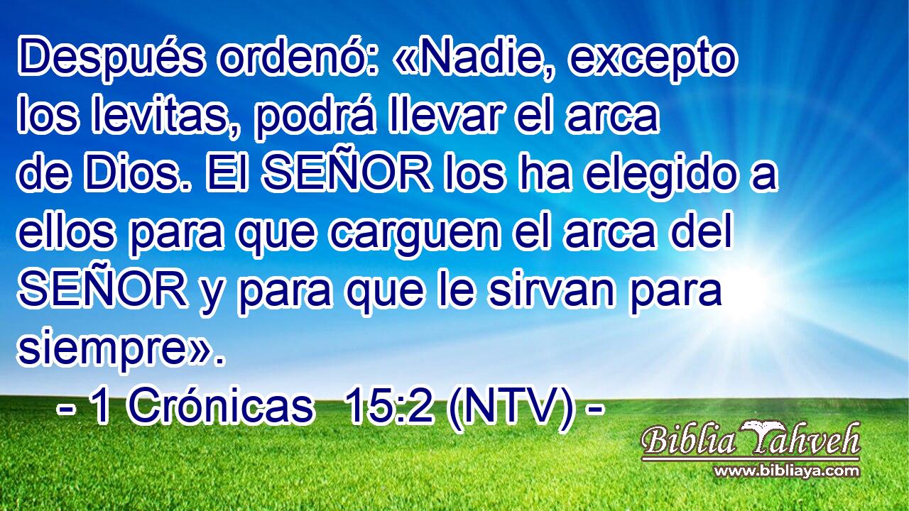 Después ordenó: «Nadie, excepto los levitas, podrá llevar el arca de Dios. El SEÑOR los ha elegido a ellos para que carguen el arca del SEÑOR y para que le sirvan para siempre».