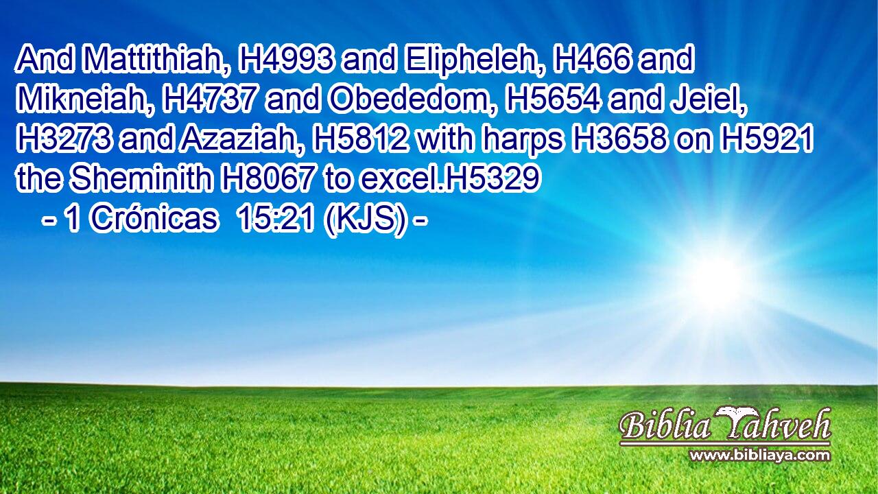 And Mattithiah, H4993 and Elipheleh, H466 and Mikneiah, H4737 and Obededom, H5654 and Jeiel, H3273 and Azaziah, H5812 with harps H3658 on H5921 the Sheminith H8067 to excel.H5329
