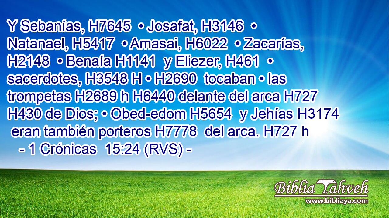 Y Sebanías, H7645  • Josafat, H3146  • Natanael, H5417  • Amasai, H6022  • Zacarías, H2148  • Benaía H1141  y Eliezer, H461  • sacerdotes, H3548 H • H2690  tocaban • las trompetas H2689 h H6440 delante del arca H727  H430 de Dios; • Obed-edom H5654  y Jehías H3174  eran también porteros H7778  del arca. H727 h 