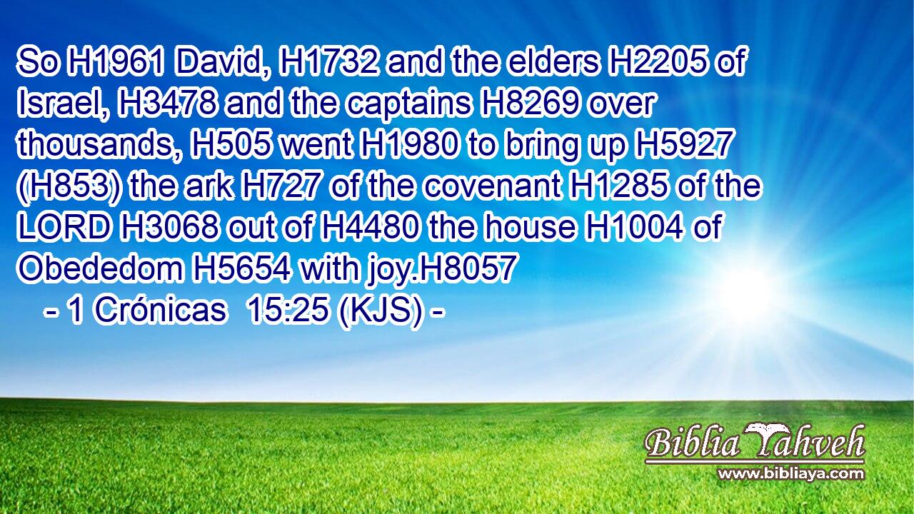 So H1961 David, H1732 and the elders H2205 of Israel, H3478 and the captains H8269 over thousands, H505 went H1980 to bring up H5927 (H853) the ark H727 of the covenant H1285 of the LORD H3068 out of H4480 the house H1004 of Obededom H5654 with joy.H8057