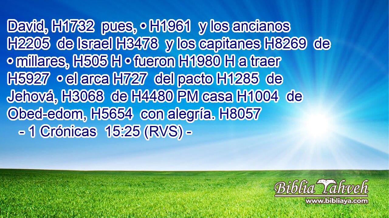 David, H1732  pues, • H1961  y los ancianos H2205  de Israel H3478  y los capitanes H8269  de • millares, H505 H • fueron H1980 H a traer H5927  • el arca H727  del pacto H1285  de Jehová, H3068  de H4480 PM casa H1004  de Obed-edom, H5654  con alegría. H8057  