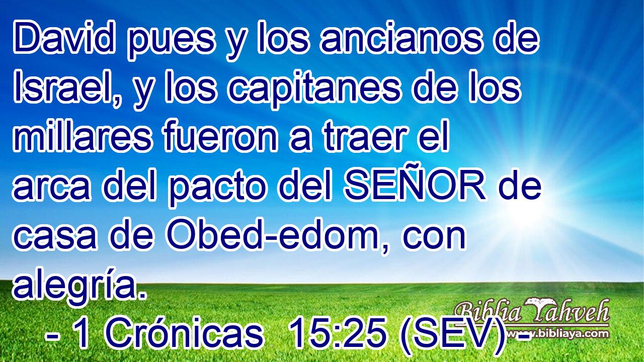 David pues y los ancianos de Israel, y los capitanes de los millares fueron a traer el arca del pacto del SEÑOR de casa de Obed-edom, con alegría.