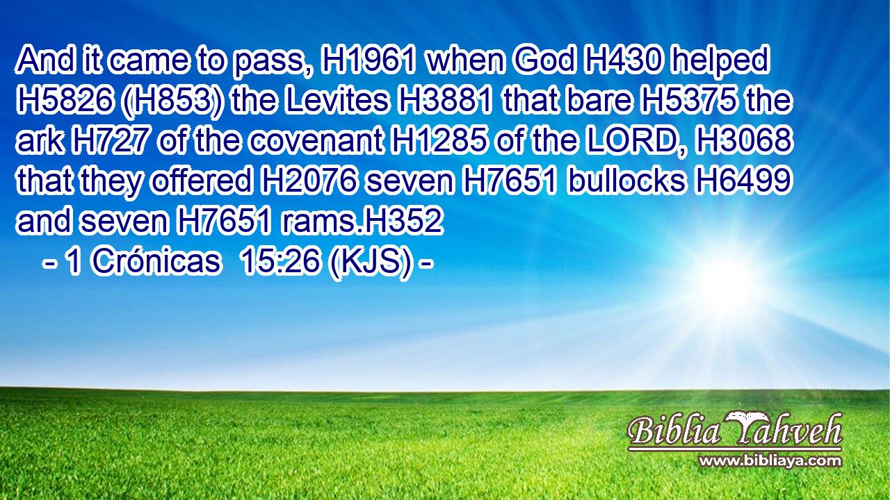 And it came to pass, H1961 when God H430 helped H5826 (H853) the Levites H3881 that bare H5375 the ark H727 of the covenant H1285 of the LORD, H3068 that they offered H2076 seven H7651 bullocks H6499 and seven H7651 rams.H352