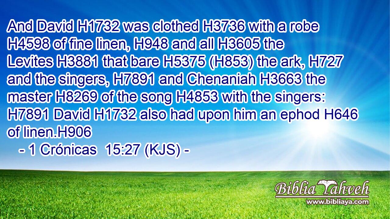 And David H1732 was clothed H3736 with a robe H4598 of fine linen, H948 and all H3605 the Levites H3881 that bare H5375 (H853) the ark, H727 and the singers, H7891 and Chenaniah H3663 the master H8269 of the song H4853 with the singers: H7891 David H1732 also had upon him an ephod H646 of linen.H906