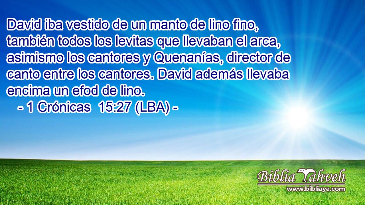 David iba vestido de un manto de lino fino, también todos los levitas que llevaban el arca, asimismo los cantores y Quenanías, director de canto entre los cantores. David además llevaba encima un efod de lino.