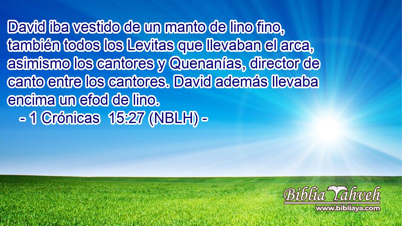  David iba vestido de un manto de lino fino, también todos los Levitas que llevaban el arca, asimismo los cantores y Quenanías, director de canto entre los cantores. David además llevaba encima un efod de lino. 