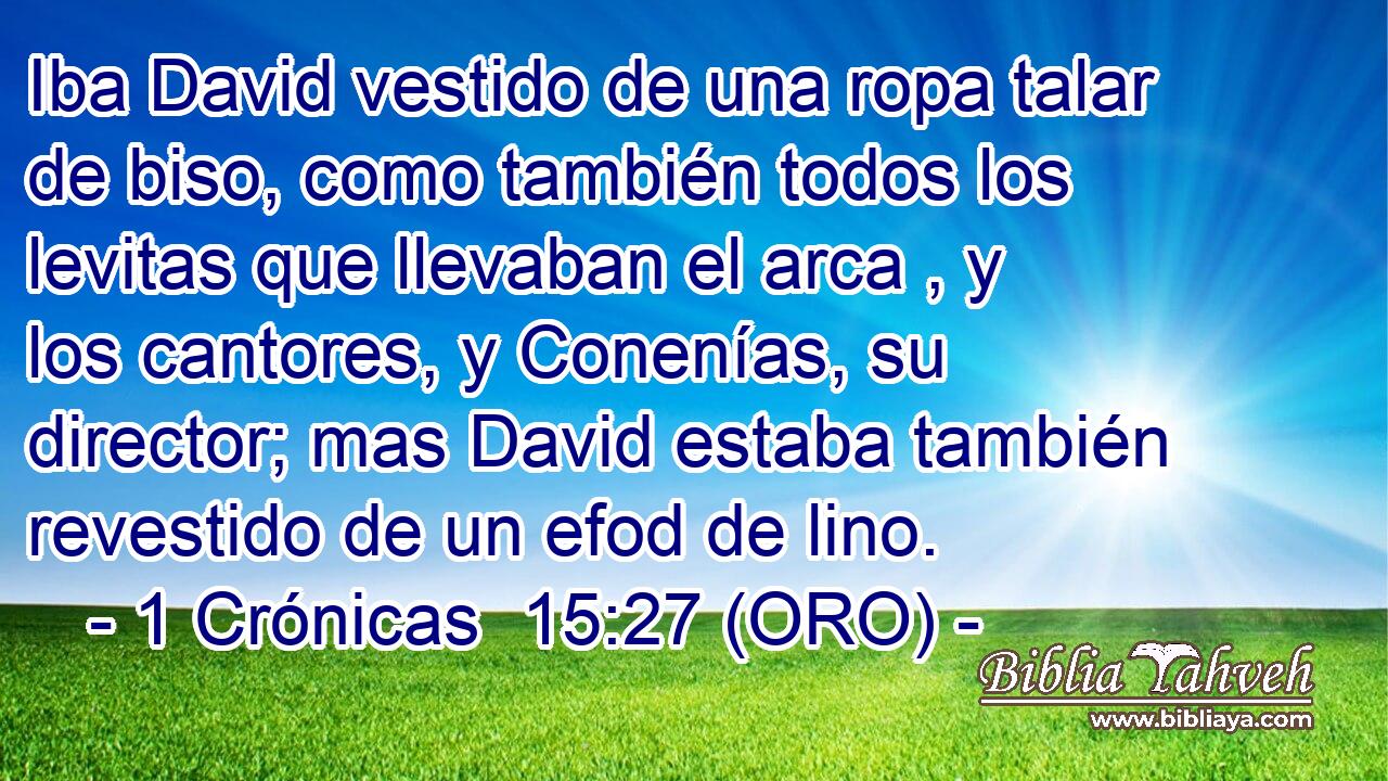  Iba David vestido de una ropa talar de biso, como también todos los levitas que llevaban el arca , y los cantores, y Conenías, su director; mas David estaba también revestido de un efod de lino. 