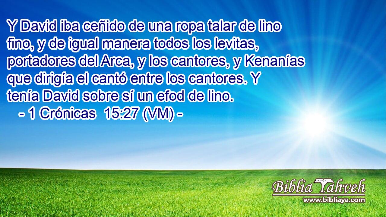  Y David iba ceñido de una ropa talar de lino fino, y de igual manera todos los levitas, portadores del Arca, y los cantores, y Kenanías que dirigía el cantó entre los cantores. Y tenía David sobre sí un efod de lino. 
