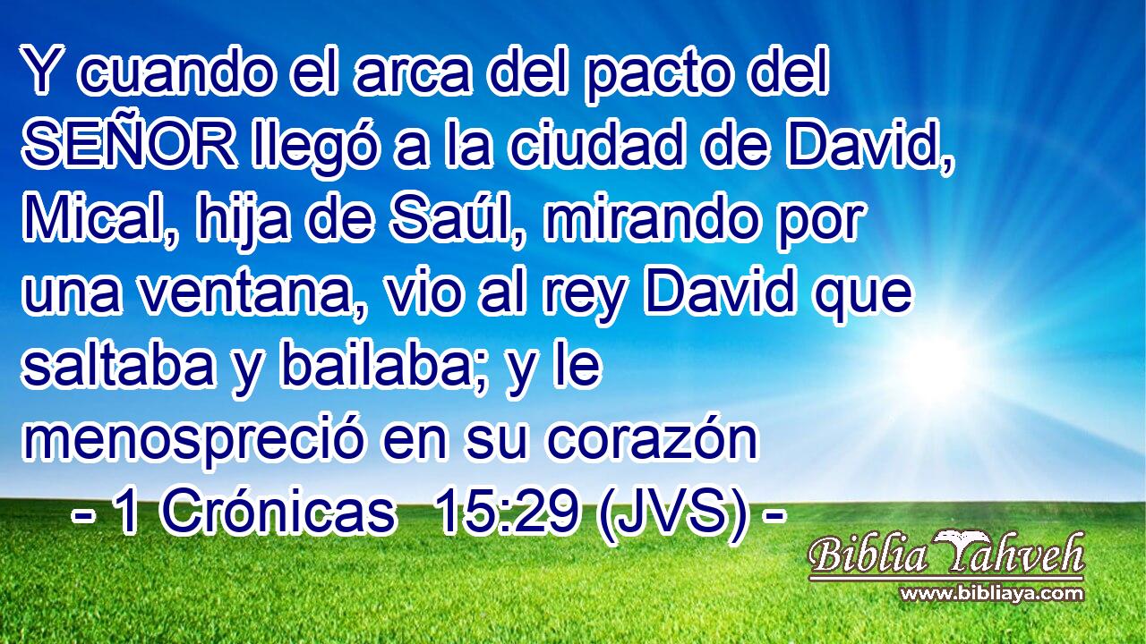 Y cuando el arca del pacto del SEÑOR llegó a la ciudad de David, Mical, hija de Saúl, mirando por una ventana, vio al rey David que saltaba y bailaba; y le menospreció en su corazón