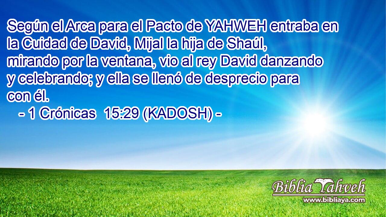  Según el Arca para el Pacto de YAHWEH entraba en la Cuidad de David, Mijal la hija de Shaúl, mirando por la ventana, vio al rey David danzando y celebrando; y ella se llenó de desprecio para con él. 
