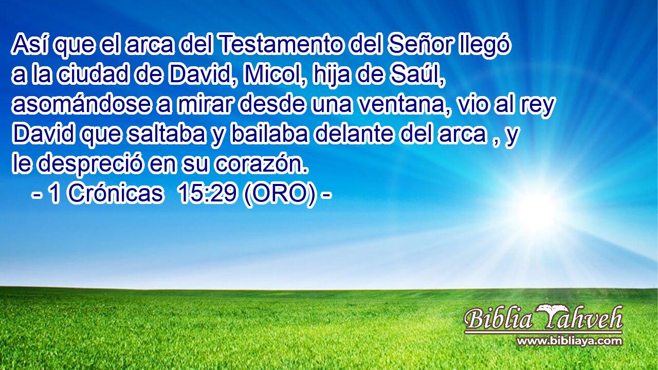  Así que el arca del Testamento del Señor llegó a la ciudad de David, Micol, hija de Saúl, asomándose a mirar desde una ventana, vio al rey David que saltaba y bailaba delante del arca , y le despreció en su corazón. 