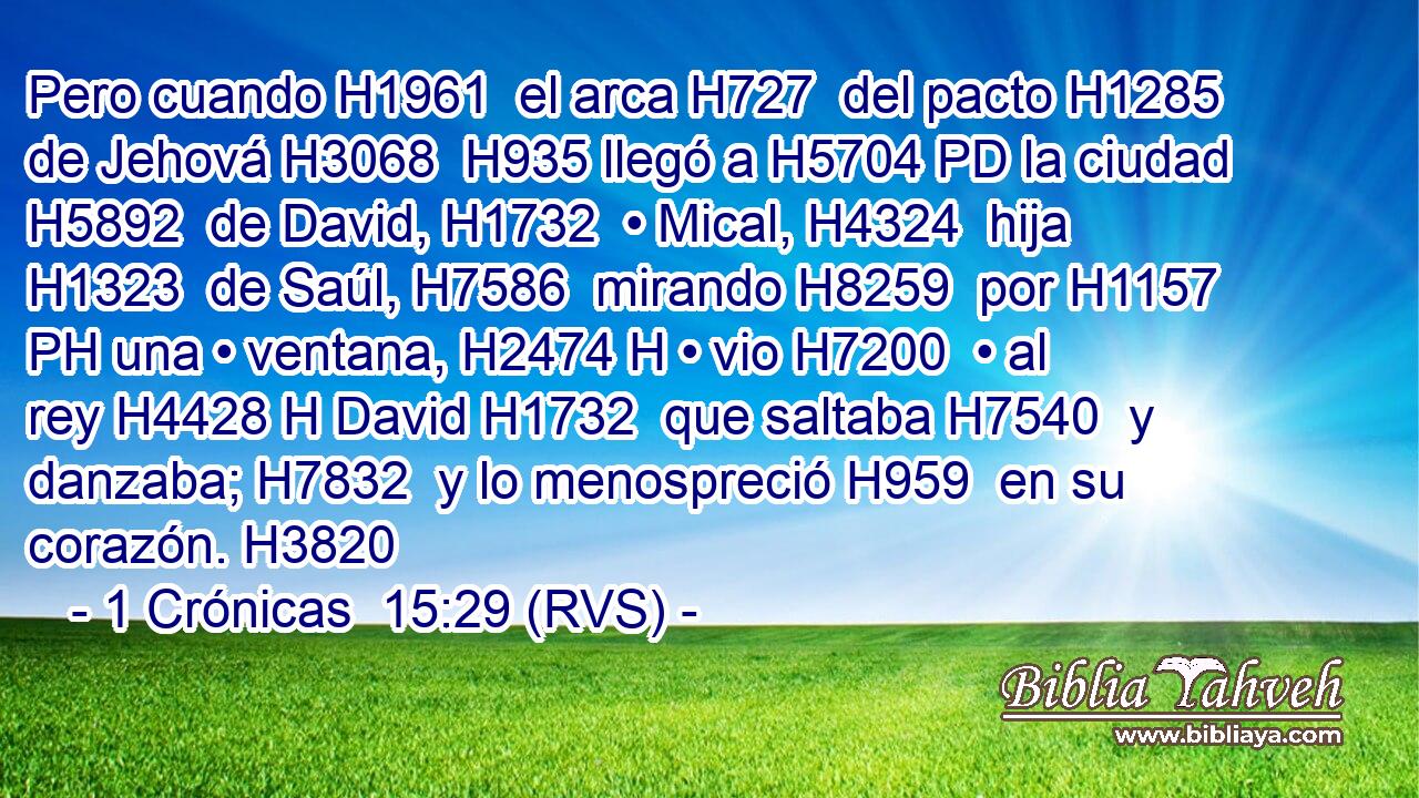 Pero cuando H1961  el arca H727  del pacto H1285  de Jehová H3068  H935 llegó a H5704 PD la ciudad H5892  de David, H1732  • Mical, H4324  hija H1323  de Saúl, H7586  mirando H8259  por H1157 PH una • ventana, H2474 H • vio H7200  • al rey H4428 H David H1732  que saltaba H7540  y danzaba; H7832  y lo menospreció H959  en su corazón. H3820  