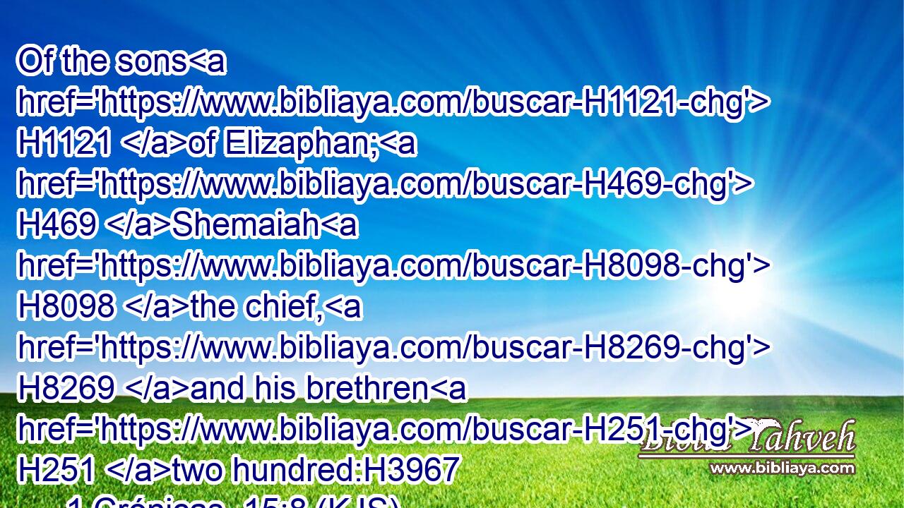 Of the sons H1121 of Elizaphan; H469 Shemaiah H8098 the chief, H8269 and his brethren H251 two hundred:H3967
