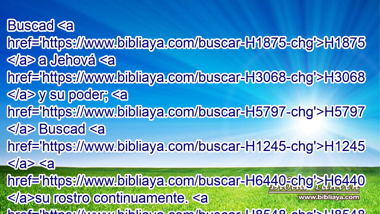 Buscad H1875  a Jehová H3068  y su poder; H5797  Buscad H1245  H6440 su rostro continuamente. H8548  