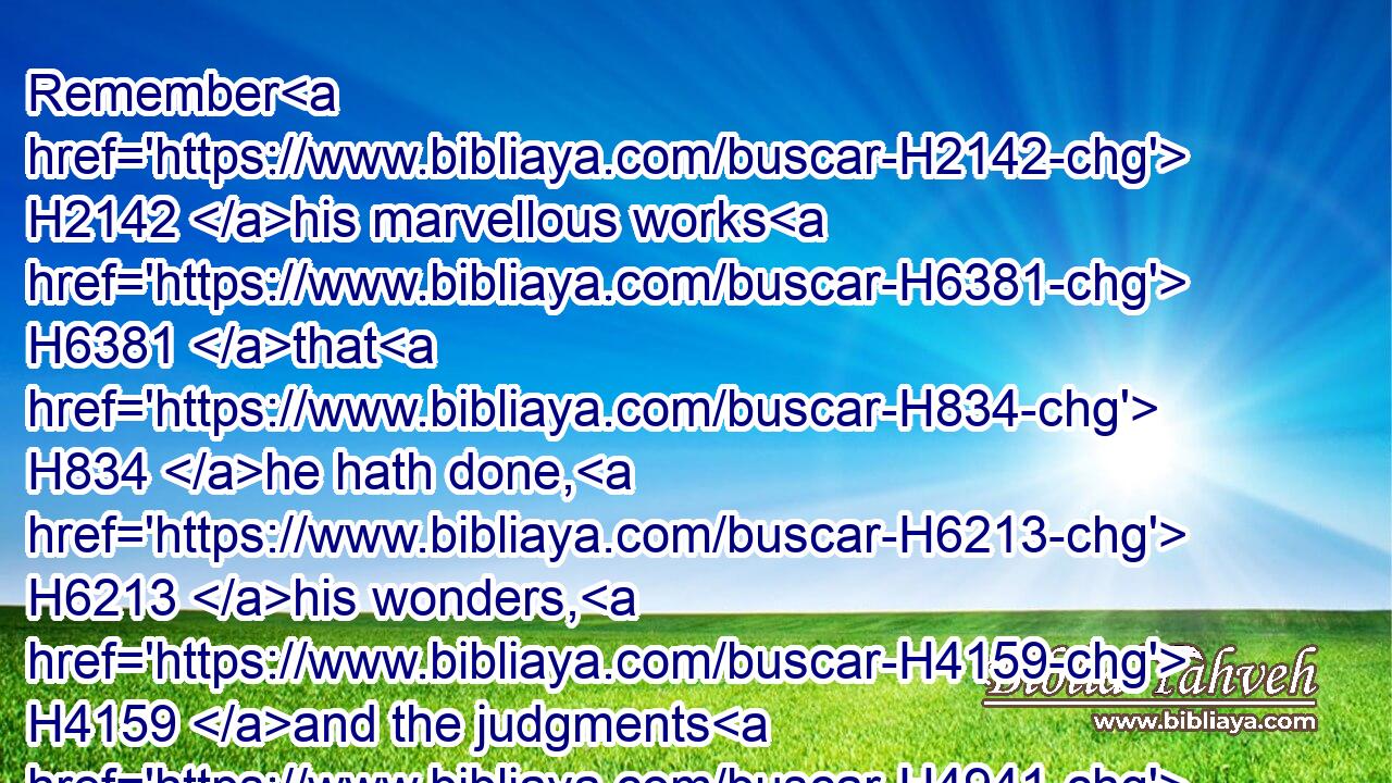 Remember H2142 his marvellous works H6381 that H834 he hath done, H6213 his wonders, H4159 and the judgments H4941 of his mouth;H6310