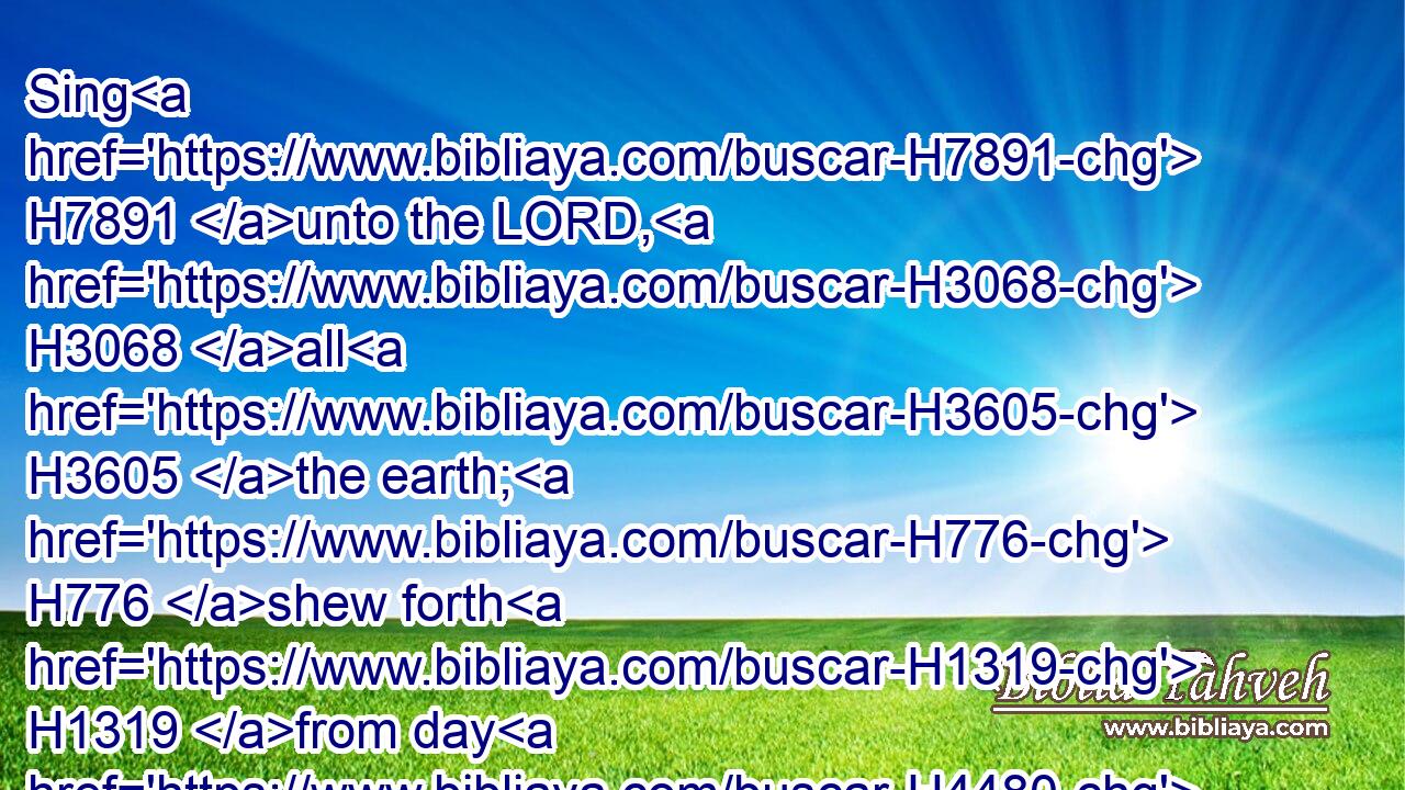 Sing H7891 unto the LORD, H3068 all H3605 the earth; H776 shew forth H1319 from day H4480  H3117 to H413 day H3117 his salvation.H3444