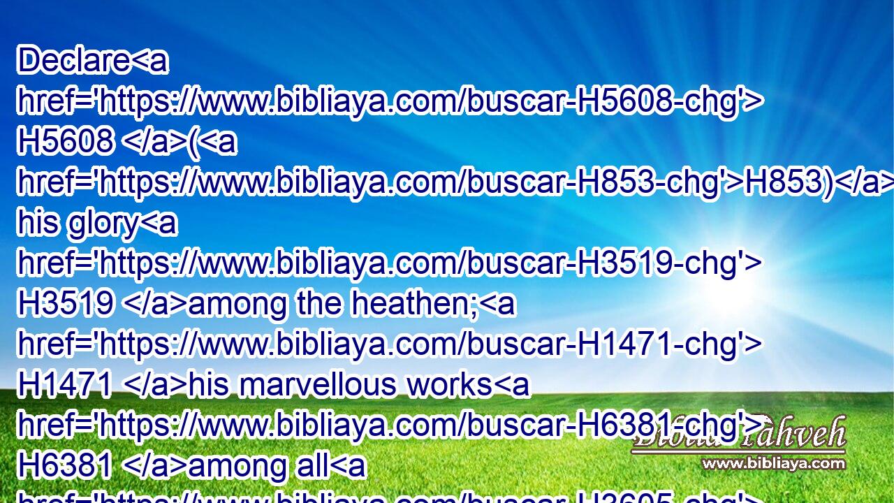 Declare H5608 (H853) his glory H3519 among the heathen; H1471 his marvellous works H6381 among all H3605 nations.H5971