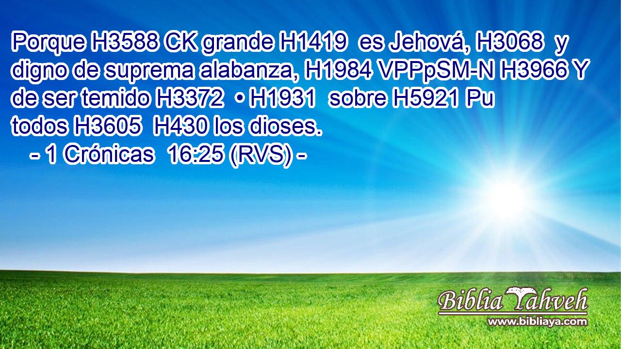Porque H3588 CK grande H1419  es Jehová, H3068  y digno de suprema alabanza, H1984 VPPpSM-N H3966 Y de ser temido H3372  • H1931  sobre H5921 Pu todos H3605  H430 los dioses. 