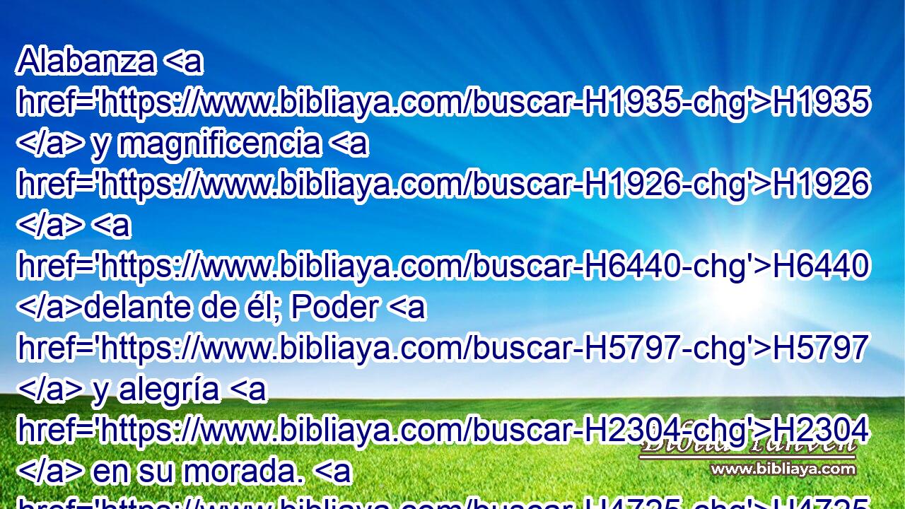 Alabanza H1935  y magnificencia H1926  H6440 delante de él; Poder H5797  y alegría H2304  en su morada. H4725  