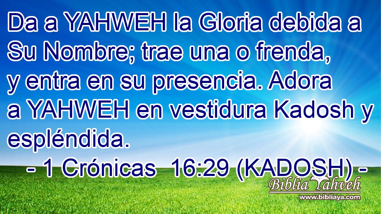  Da a YAHWEH la Gloria debida a Su Nombre; trae una o frenda, y entra en su presencia. Adora a YAHWEH en vestidura Kadosh y espléndida. 