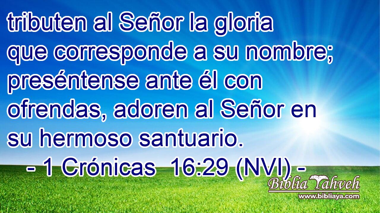  tributen al Señor la gloria que corresponde a su nombre; preséntense ante él con ofrendas, adoren al Señor en su hermoso santuario. 