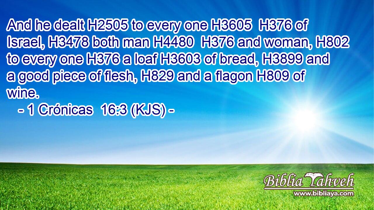And he dealt H2505 to every one H3605  H376 of Israel, H3478 both man H4480  H376 and woman, H802 to every one H376 a loaf H3603 of bread, H3899 and a good piece of flesh, H829 and a flagon H809 of wine.