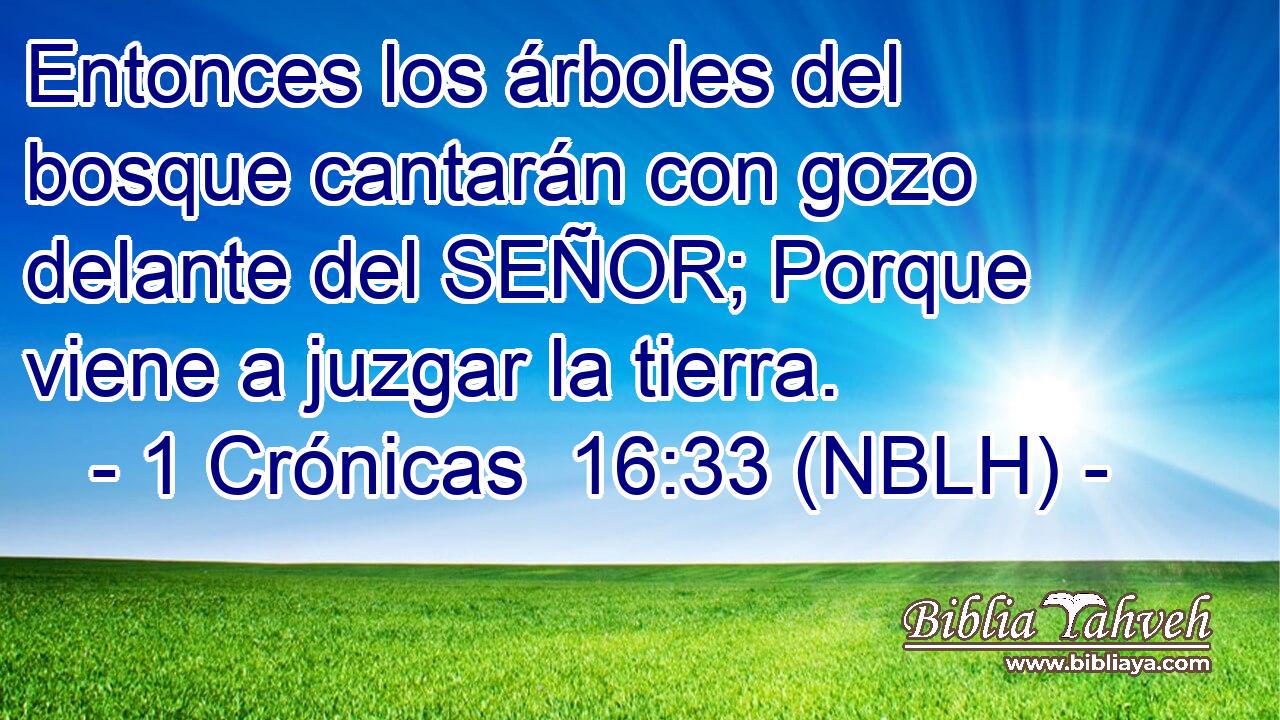  Entonces los árboles del bosque cantarán con gozo delante del SEÑOR; Porque viene a juzgar la tierra. 