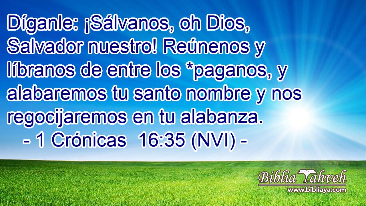  Díganle: ¡Sálvanos, oh Dios, Salvador nuestro! Reúnenos y líbranos de entre los *paganos, y alabaremos tu santo nombre y nos regocijaremos en tu alabanza. 