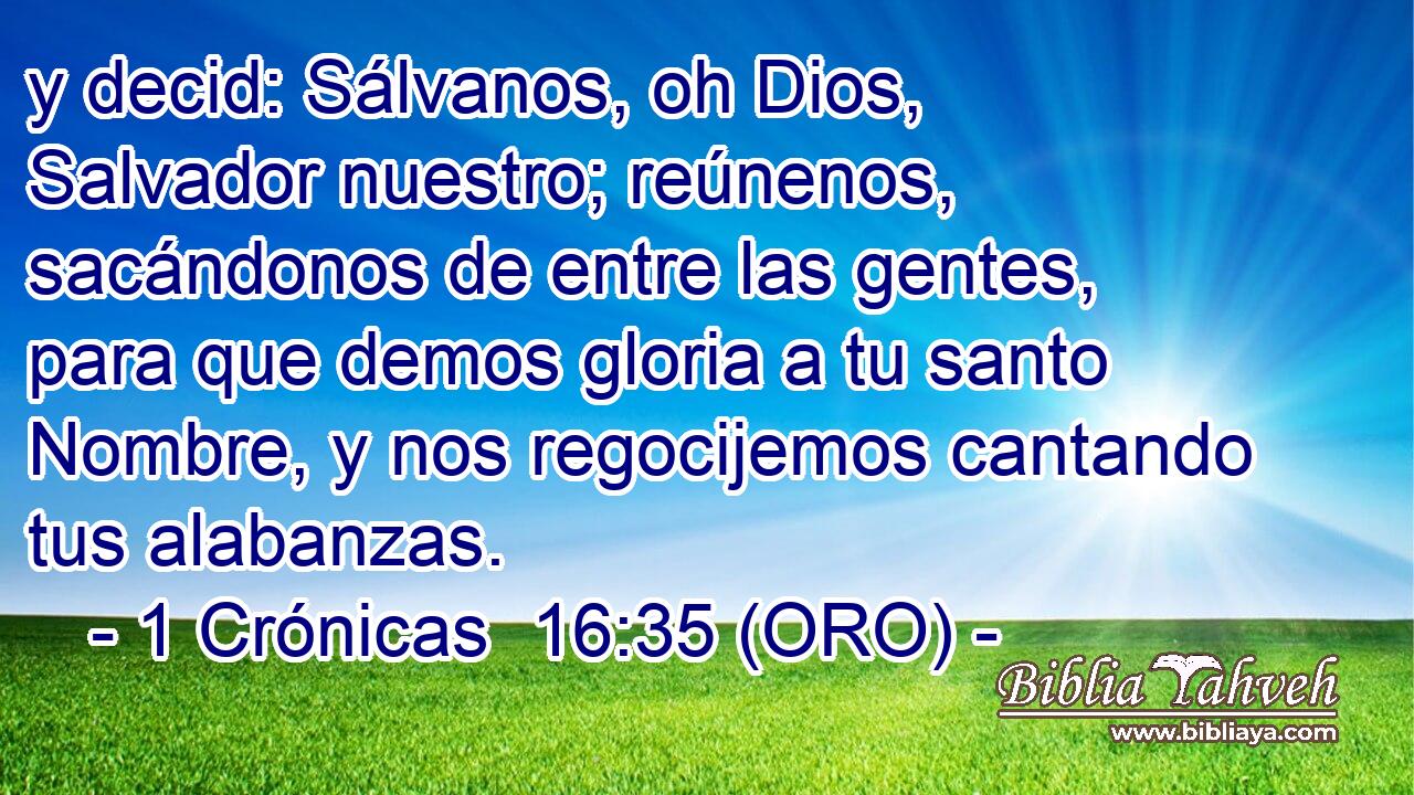  y decid: Sálvanos, oh Dios, Salvador nuestro; reúnenos, sacándonos de entre las gentes, para que demos gloria a tu santo Nombre, y nos regocijemos cantando tus alabanzas. 
