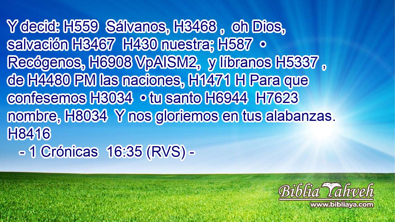 Y decid: H559  Sálvanos, H3468 ,  oh Dios, salvación H3467  H430 nuestra; H587  • Recógenos, H6908 VpAISM2,  y líbranos H5337 ,  de H4480 PM las naciones, H1471 H Para que confesemos H3034  • tu santo H6944  H7623 nombre, H8034  Y nos gloriemos en tus alabanzas. H8416  