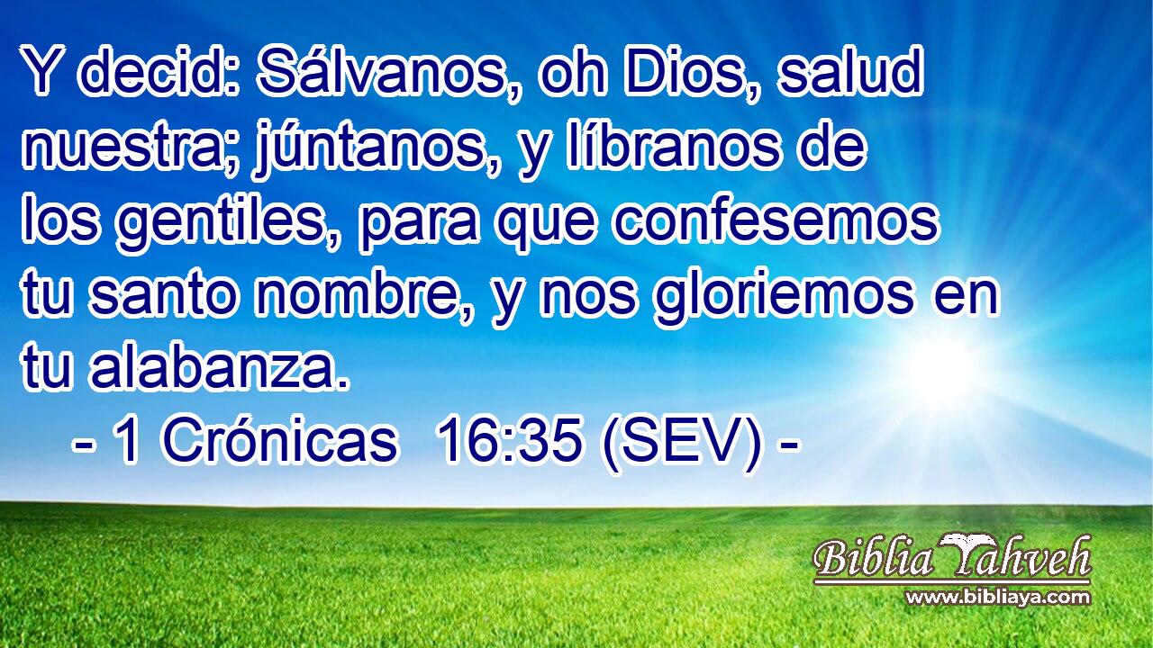 Y decid: Sálvanos, oh Dios, salud nuestra; júntanos, y líbranos de los gentiles, para que confesemos tu santo nombre, y nos gloriemos en tu alabanza.