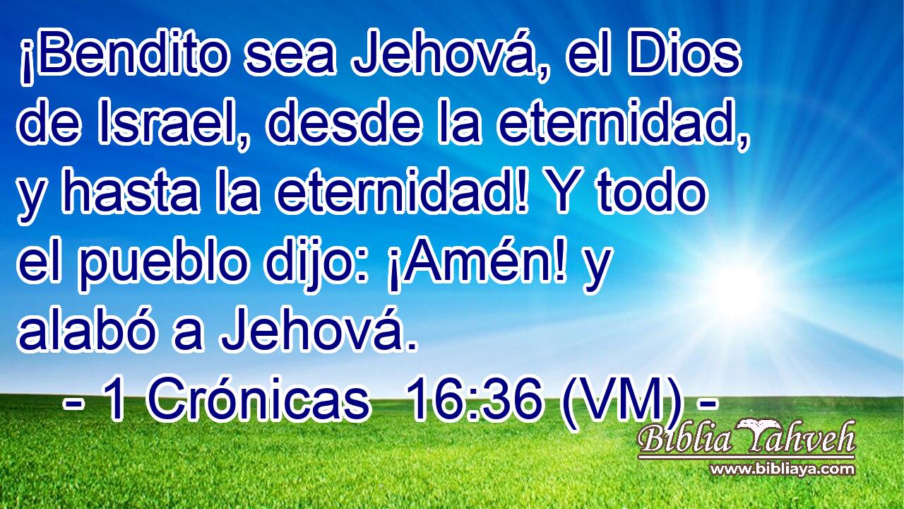  ¡Bendito sea Jehová, el Dios de Israel, desde la eternidad, y hasta la eternidad! Y todo el pueblo dijo: ¡Amén! y alabó a Jehová. 