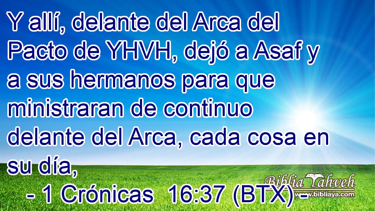 Y allí, delante del Arca del Pacto de YHVH, dejó a Asaf y a sus hermanos para que ministraran de continuo delante del Arca, cada cosa en su día,