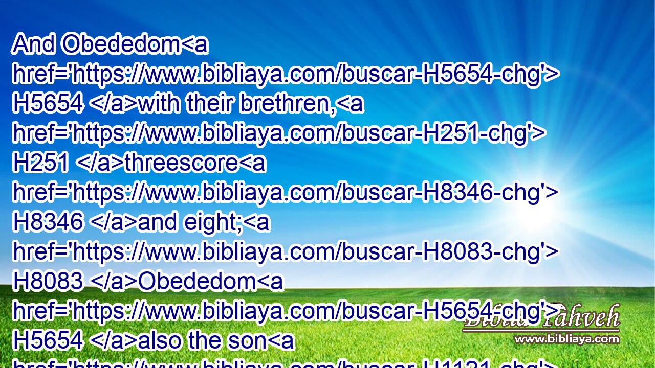 And Obededom H5654 with their brethren, H251 threescore H8346 and eight; H8083 Obededom H5654 also the son H1121 of Jeduthun H3038 and Hosah H2621 to be porters:H7778
