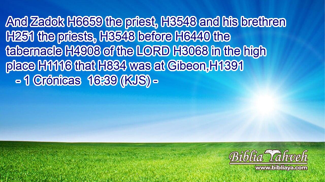 And Zadok H6659 the priest, H3548 and his brethren H251 the priests, H3548 before H6440 the tabernacle H4908 of the LORD H3068 in the high place H1116 that H834 was at Gibeon,H1391